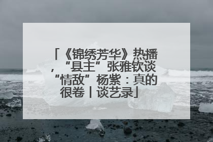 《锦绣芳华》热播，“县主”张雅钦谈“情敌”杨紫：真的很卷丨谈艺录