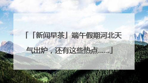 「新闻早茶」端午假期河北天气出炉，还有这些热点……