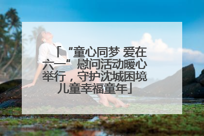 “童心同梦 爱在六一”慰问活动暖心举行，守护沈城困境儿童幸福童年