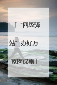 “四级驿站”办好万家医保事