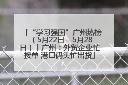 “学习强国”广州热榜（5月22日—5月28日）丨广州：外贸企业忙接单 港口码头忙出货