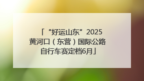 “好运山东”2025黄河口（东营）国际公路自行车赛定档6月