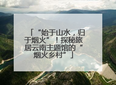 “始于山水，归于烟火”！探秘旅居云南主题馆的“烟火乡村”