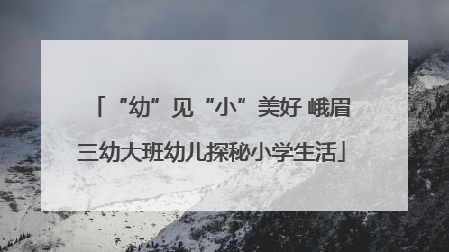 “幼”见“小”美好 峨眉三幼大班幼儿探秘小学生活