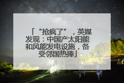 “抢疯了”，英媒发现：中国产太阳能和风能发电设施，备受邻国热捧