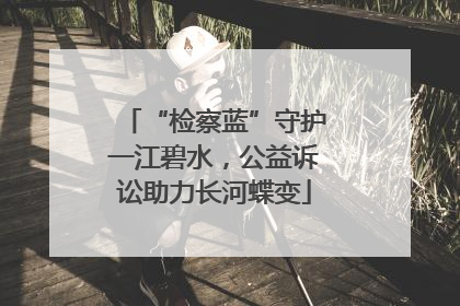 “检察蓝”守护一江碧水，公益诉讼助力长河蝶变