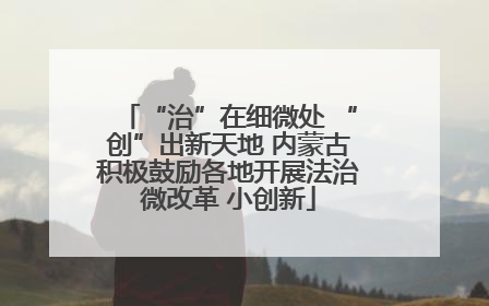 “治”在细微处 “创”出新天地 内蒙古积极鼓励各地开展法治微改革 小创新