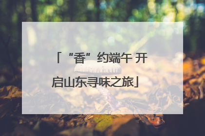 “香”约端午 开启山东寻味之旅