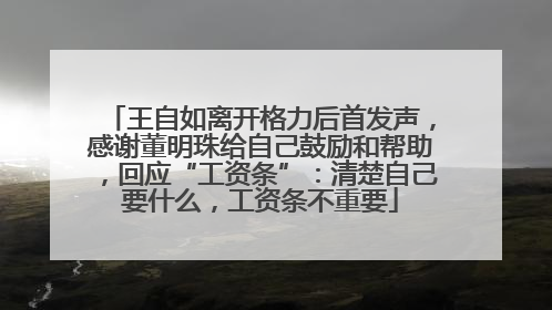 王自如离开格力后首发声，感谢董明珠给自己鼓励和帮助，回应“工资条”：清楚自己要什么，工资条不重要
