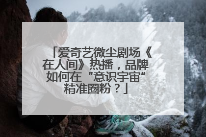 爱奇艺微尘剧场《在人间》热播，品牌如何在“意识宇宙”精准圈粉？