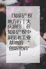 知识产权地方行｜大庆油田：在知识产权中洞见老工业基地的 “创新密码”