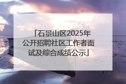 石景山区2025年公开招聘社区工作者面试及综合成绩公示