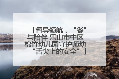督导领航，“餐”与陪伴 乐山市中区棉竹幼儿园守护师幼“舌尖上的安全”