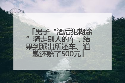 男子“酒后犯糊涂”骑走别人的车，结果到派出所还车、道歉还赔了500元