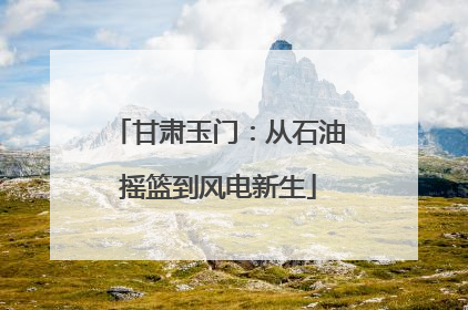 甘肃玉门：从石油摇篮到风电新生