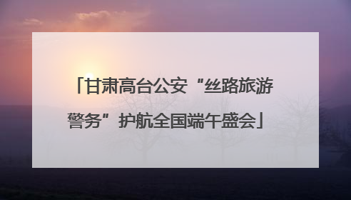甘肃高台公安“丝路旅游警务”护航全国端午盛会