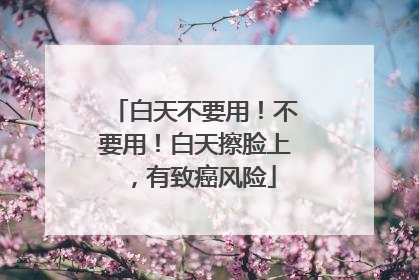 白天不要用！不要用！白天擦脸上，有致癌风险