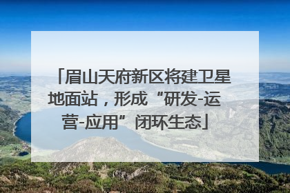 眉山天府新区将建卫星地面站，形成“研发-运营-应用”闭环生态