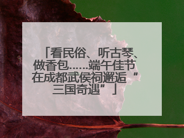 看民俗、听古琴、做香包……端午佳节在成都武侯祠邂逅“三国奇遇”