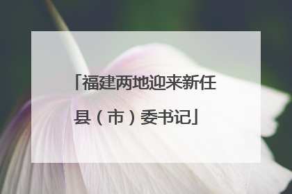 福建两地迎来新任县（市）委书记