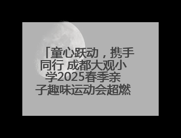 童心跃动，携手同行 成都大观小学2025春季亲子趣味运动会超燃来袭！