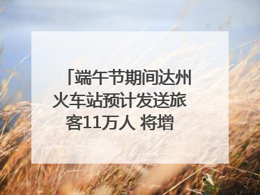 端午节期间达州火车站预计发送旅客11万人 将增开多趟列车｜网络中国节·端午