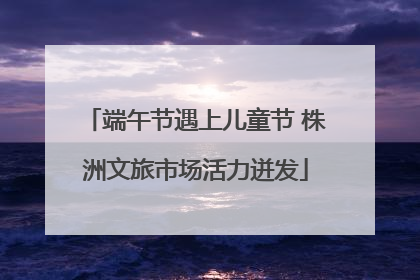 端午节遇上儿童节 株洲文旅市场活力迸发
