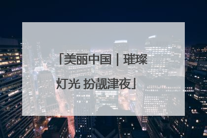 美丽中国｜璀璨灯光 扮靓津夜