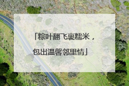 粽叶翻飞裹糯米，包出温馨邻里情