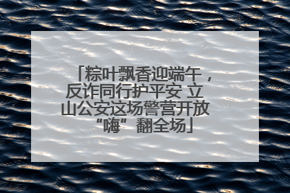 粽叶飘香迎端午，反诈同行护平安 立山公安这场警营开放“嗨”翻全场