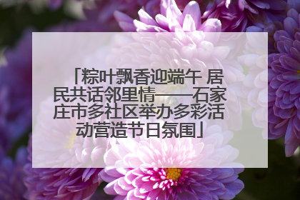 粽叶飘香迎端午 居民共话邻里情——石家庄市多社区举办多彩活动营造节日氛围