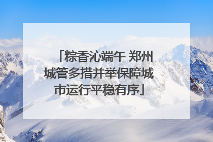 粽香沁端午 郑州城管多措并举保障城市运行平稳有序