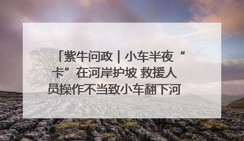 紫牛问政｜小车半夜“卡”在河岸护坡 救援人员操作不当致小车翻下河，然后直接走人了