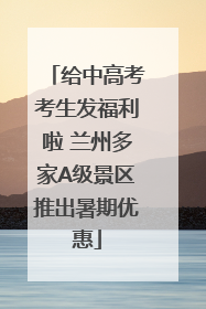 给中高考考生发福利啦 兰州多家A级景区推出暑期优惠