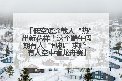 低空短途载人“热”出新花样！这个端午假期有人“包机”求婚，有人空中看龙舟赛