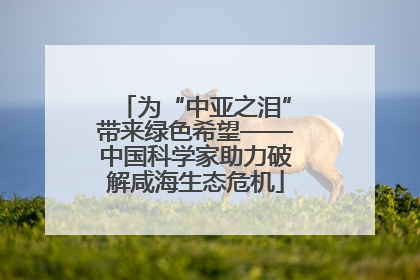 为“中亚之泪”带来绿色希望——中国科学家助力破解咸海生态危机