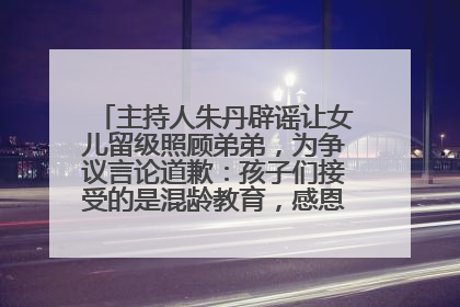 主持人朱丹辟谣让女儿留级照顾弟弟，为争议言论道歉：孩子们接受的是混龄教育，感恩每一条批评