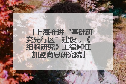 上海推进“基础研究先行区”建设，《细胞研究》主编卸任加盟尚思研究院