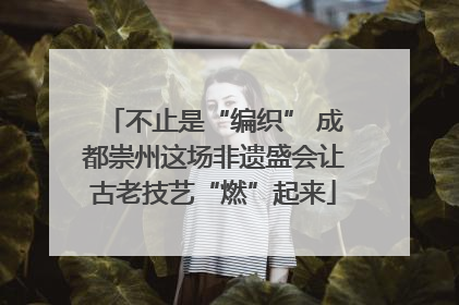 不止是“编织” 成都崇州这场非遗盛会让古老技艺“燃”起来