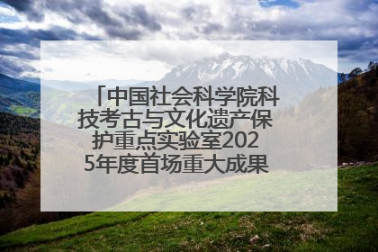 中国社会科学院科技考古与文化遗产保护重点实验室2025年度首场重大成果发布会在京举行