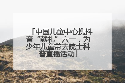 中国儿童中心携抖音“献礼”六一，为少年儿童带去院士科普直播活动