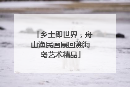 乡土即世界，舟山渔民画展回溯海岛艺术精品