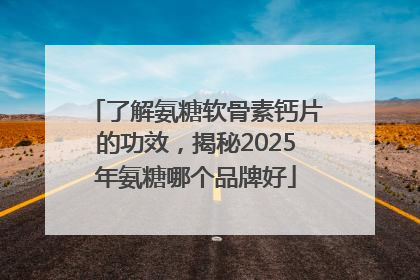 了解氨糖软骨素钙片的功效，揭秘2025年氨糖哪个品牌好