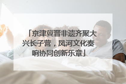 京津冀晋非遗齐聚大兴长子营，凤河文化奏响协同创新乐章