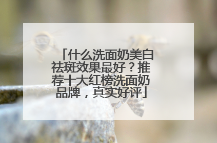 什么洗面奶美白祛斑效果最好？推荐十大红榜洗面奶品牌，真实好评