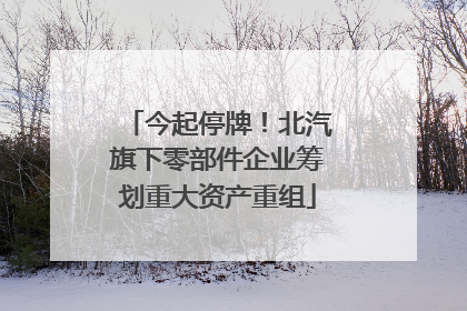今起停牌！北汽旗下零部件企业筹划重大资产重组