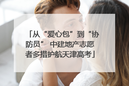 从“爱心包”到“协防员” 中建地产志愿者多措护航天津高考