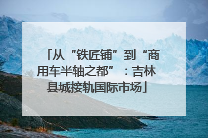 从“铁匠铺”到“商用车半轴之都”：吉林县城接轨国际市场
