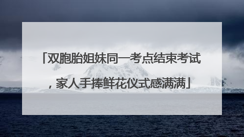 双胞胎姐妹同一考点结束考试，家人手捧鲜花仪式感满满
