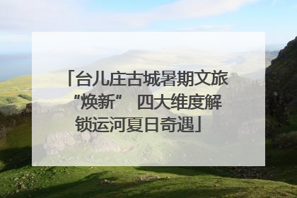 台儿庄古城暑期文旅“焕新” 四大维度解锁运河夏日奇遇